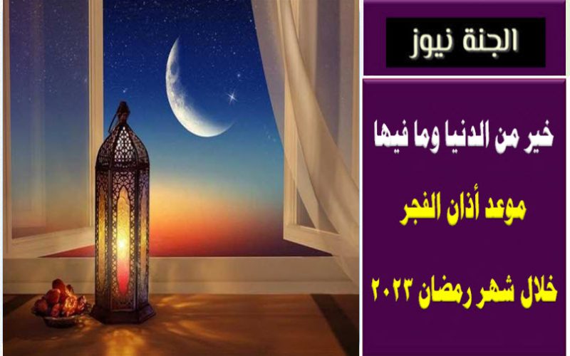 خير من الدنيا وما فيها .. موعد أذان الفجر خلال شهر رمضان 2023